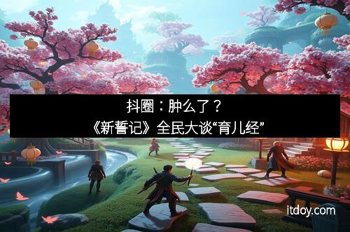 抖圈：肿么了？《新誓记》全民大谈“育儿经”
